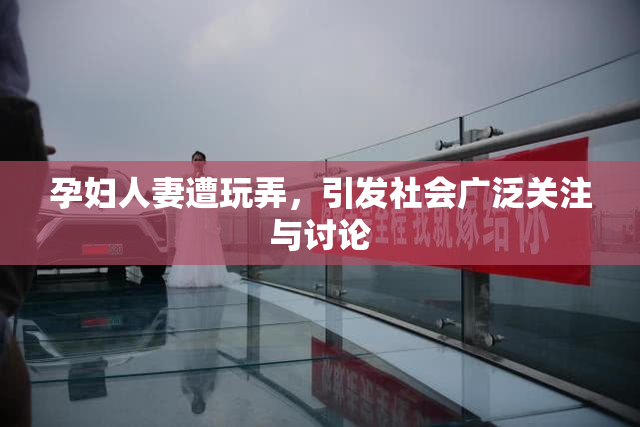 孕妇人妻遭玩弄，引发社会广泛关注与讨论