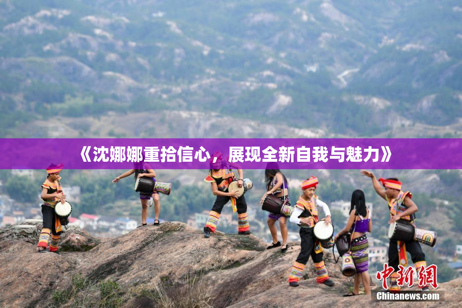 《沈娜娜重拾信心，展现全新自我与魅力》