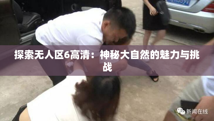 探索无人区6高清：神秘大自然的魅力与挑战