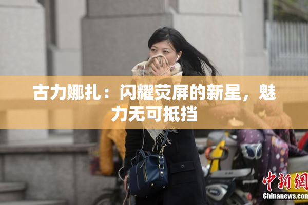古力娜扎：闪耀荧屏的新星，魅力无可抵挡