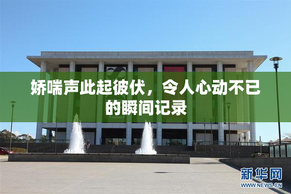 娇喘声此起彼伏，令人心动不已的瞬间记录