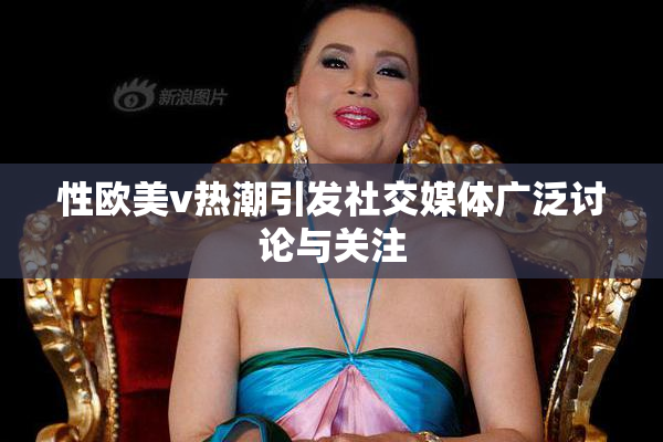 性欧美v热潮引发社交媒体广泛讨论与关注