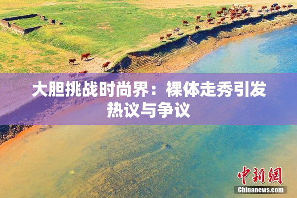 大胆挑战时尚界：裸体走秀引发热议与争议