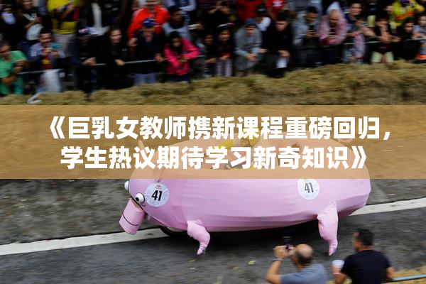 《巨乳女教师携新课程重磅回归，学生热议期待学习新奇知识》