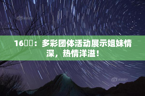 16妺妺：多彩团体活动展示姐妹情深，热情洋溢！