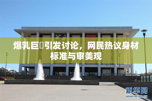 爆乳巨凥引发讨论，网民热议身材标准与审美观