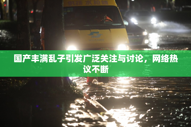 国产丰满乱子引发广泛关注与讨论，网络热议不断