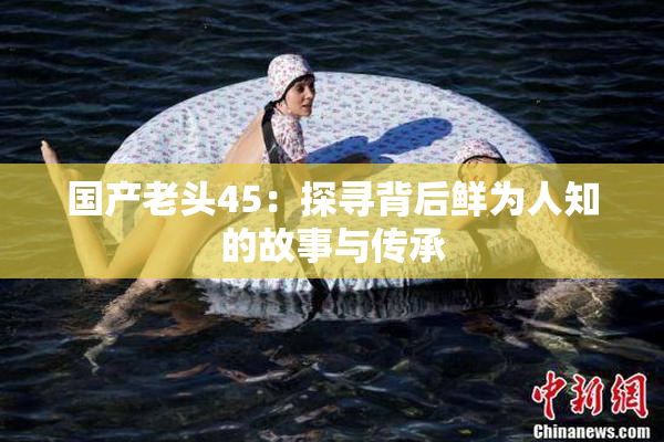 国产老头45：探寻背后鲜为人知的故事与传承