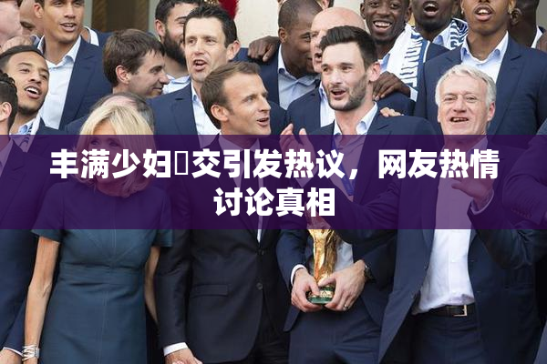 丰满少妇恔交引发热议，网友热情讨论真相