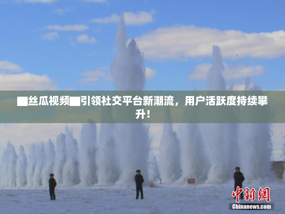 ▇丝瓜视频▇引领社交平台新潮流，用户活跃度持续攀升！