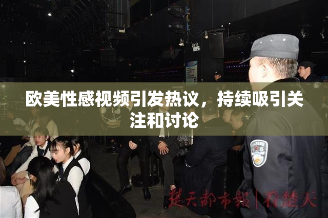 欧美性感视频引发热议，持续吸引关注和讨论