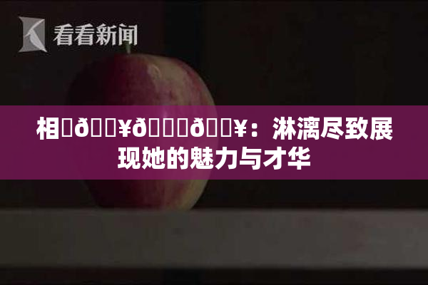 相沢🔥🍑🔥：淋漓尽致展现她的魅力与才华
