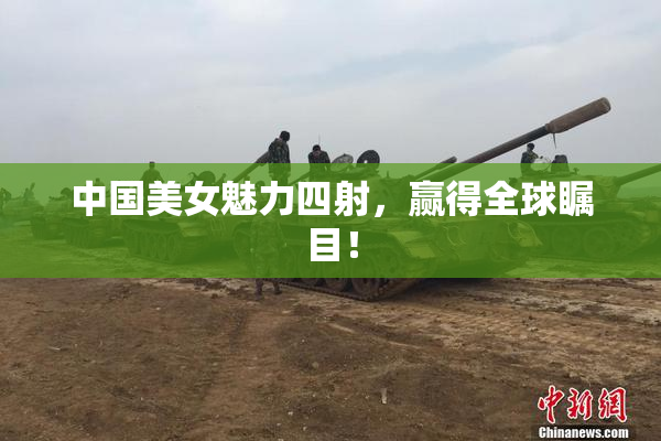 中国美女魅力四射，赢得全球瞩目！