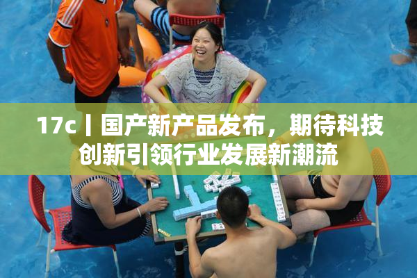 17c丨国产新产品发布，期待科技创新引领行业发展新潮流
