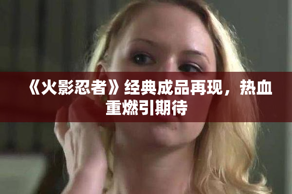 《火影忍者》经典成品再现，热血重燃引期待