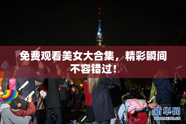 免费观看美女大合集，精彩瞬间不容错过！