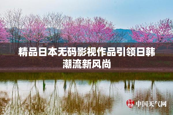 精品日本无码影视作品引领日韩潮流新风尚