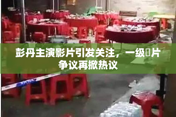 彭丹主演影片引发关注，一级婬片争议再掀热议