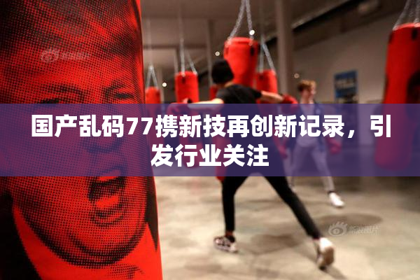 国产乱码77携新技再创新记录，引发行业关注