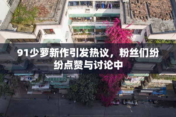 91少萝新作引发热议，粉丝们纷纷点赞与讨论中