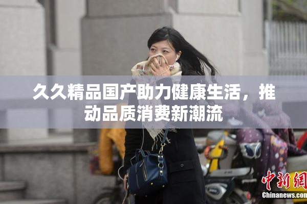 久久精品国产助力健康生活，推动品质消费新潮流