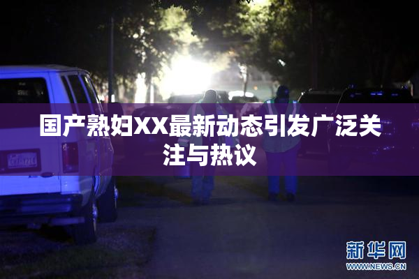 国产熟妇XX最新动态引发广泛关注与热议