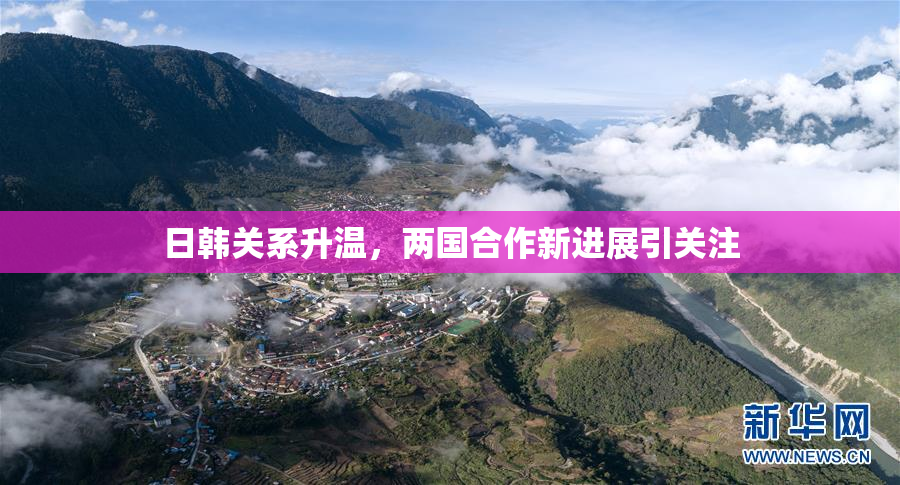 日韩关系升温，两国合作新进展引关注