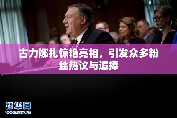 古力娜扎惊艳亮相，引发众多粉丝热议与追捧