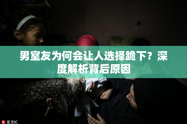 男室友为何会让人选择跪下？深度解析背后原因