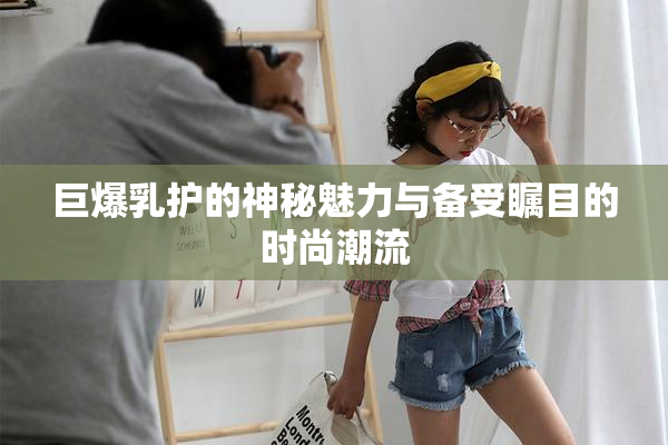 巨爆乳护的神秘魅力与备受瞩目的时尚潮流