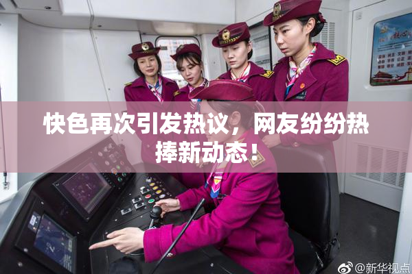 快色再次引发热议，网友纷纷热捧新动态！