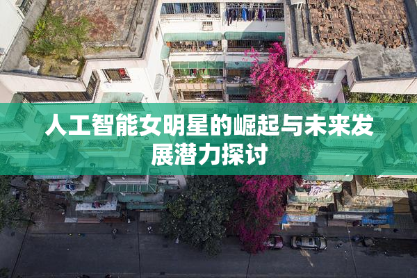 人工智能女明星的崛起与未来发展潜力探讨