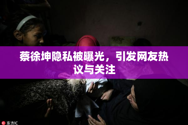 蔡徐坤隐私被曝光，引发网友热议与关注