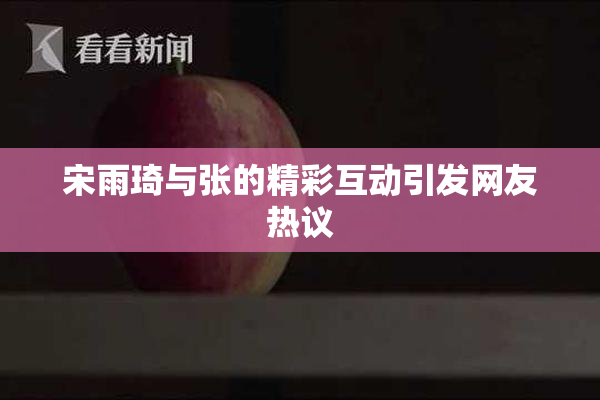 宋雨琦与张的精彩互动引发网友热议