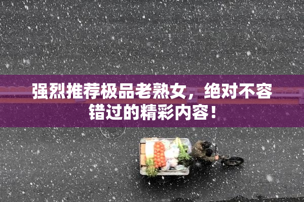 强烈推荐极品老熟女，绝对不容错过的精彩内容！