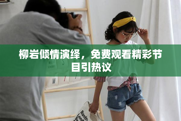 柳岩倾情演绎，免费观看精彩节目引热议