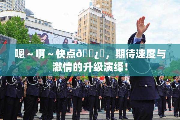 嗯～啊～快点🌿‌，期待速度与激情的升级演绎！