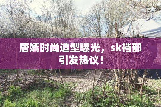 唐嫣时尚造型曝光，sk裆部引发热议！