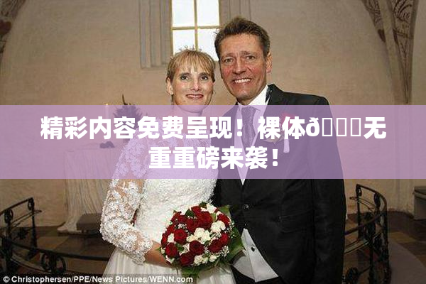 精彩内容免费呈现！裸体🔞无重重磅来袭！