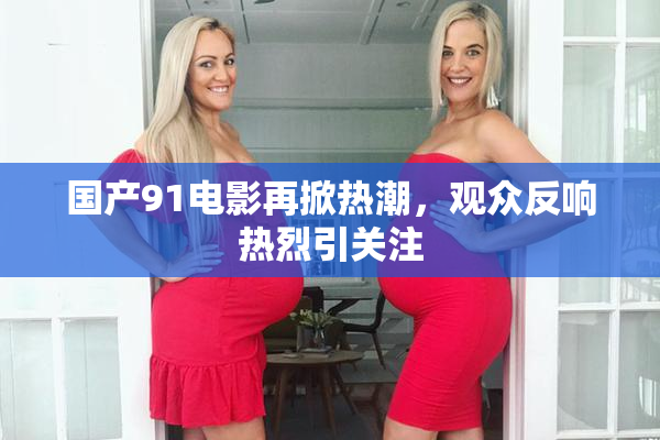 国产91电影再掀热潮，观众反响热烈引关注