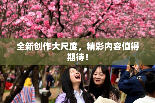 全新创作大尺度，精彩内容值得期待！