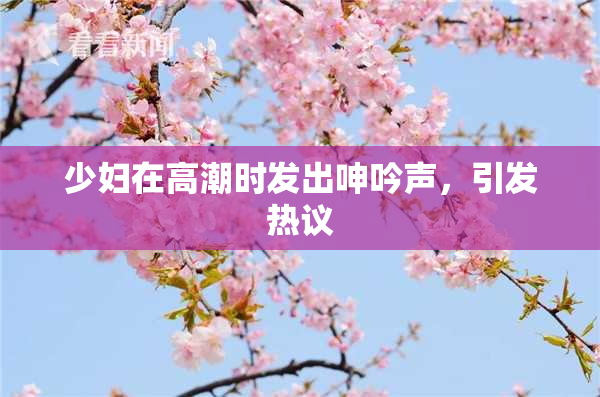 少妇在高潮时发出呻吟声，引发热议