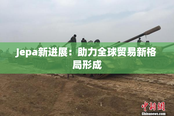Jepa新进展：助力全球贸易新格局形成