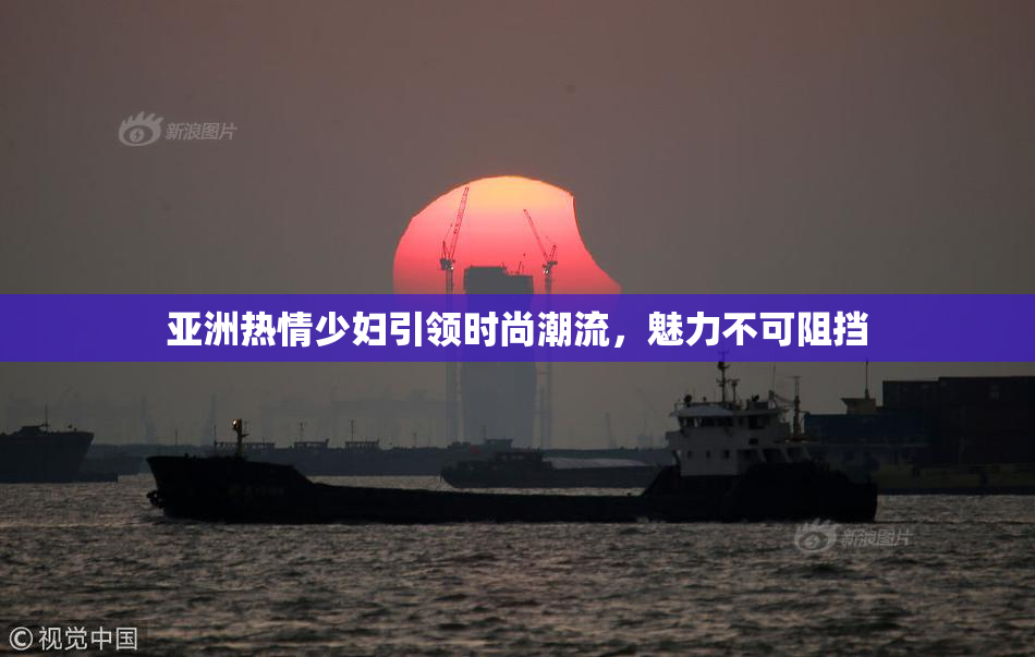 亚洲热情少妇引领时尚潮流，魅力不可阻挡
