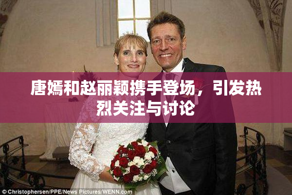 唐嫣和赵丽颖携手登场，引发热烈关注与讨论