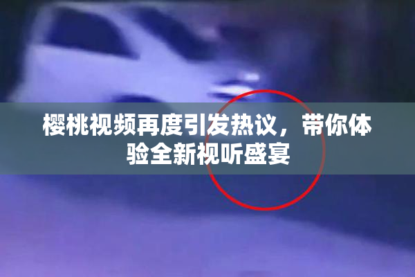 樱桃视频再度引发热议，带你体验全新视听盛宴