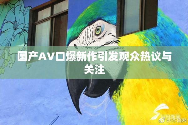 国产AV口爆新作引发观众热议与关注