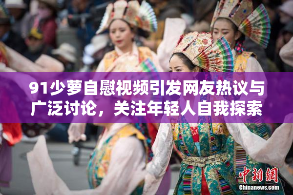 91少萝自慰视频引发网友热议与广泛讨论，关注年轻人自我探索