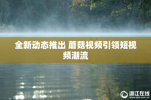全新动态推出 蘑菇视频引领短视频潮流