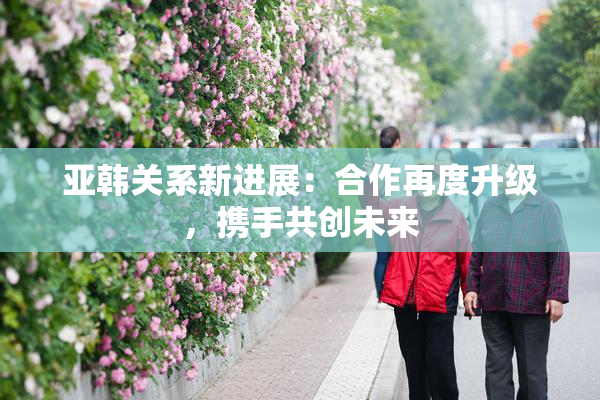亚韩关系新进展：合作再度升级，携手共创未来